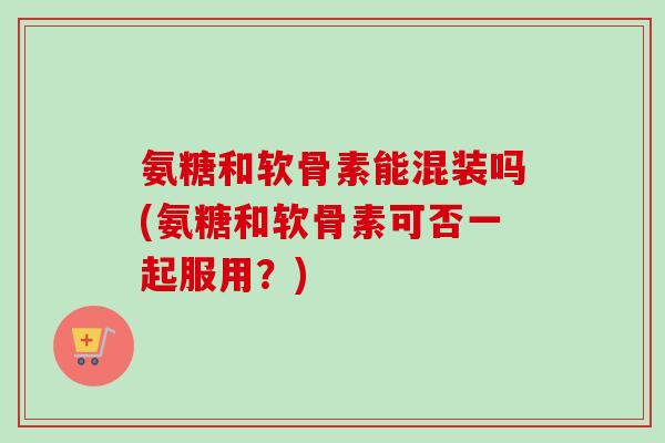 氨糖和软骨素能混装吗(氨糖和软骨素可否一起服用？)