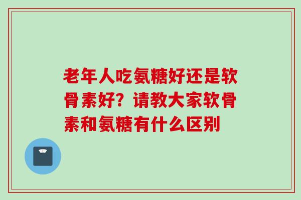 老年人吃氨糖好还是软骨素好？请教大家软骨素和氨糖有什么区别