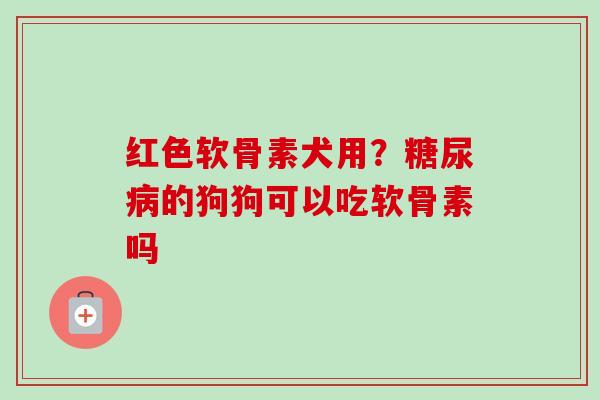红色软骨素犬用？糖尿病的狗狗可以吃软骨素吗
