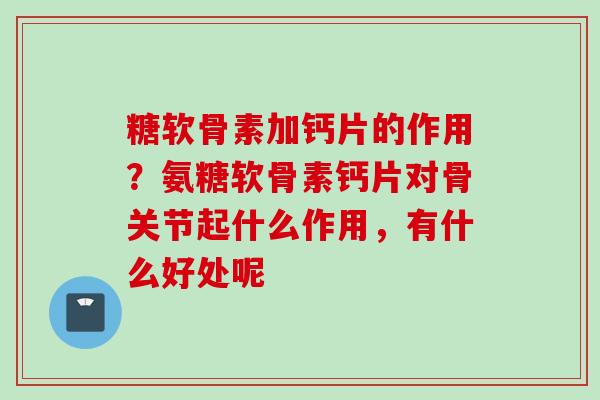 糖软骨素加钙片的作用？氨糖软骨素钙片对骨关节起什么作用，有什么好处呢