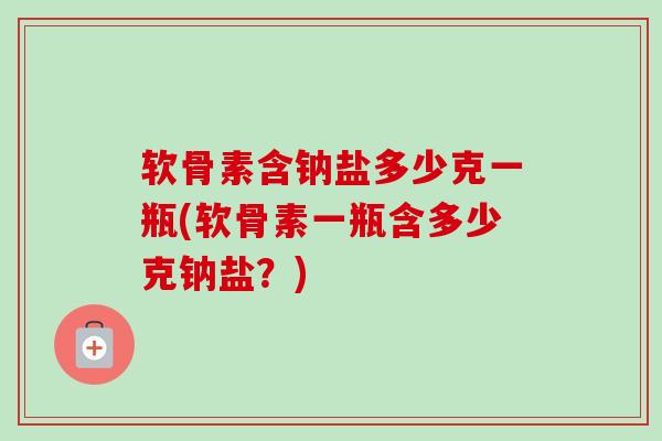软骨素含钠盐多少克一瓶(软骨素一瓶含多少克钠盐？)