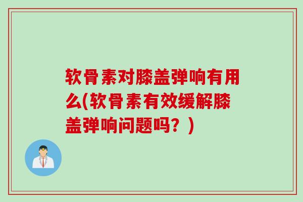 软骨素对膝盖弹响有用么(软骨素有效缓解膝盖弹响问题吗？)