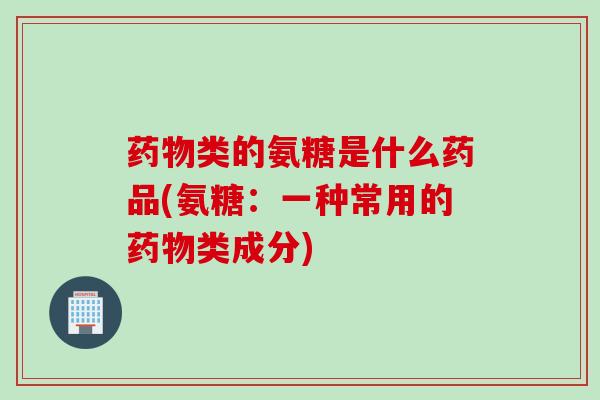 药物类的氨糖是什么药品(氨糖：一种常用的药物类成分)