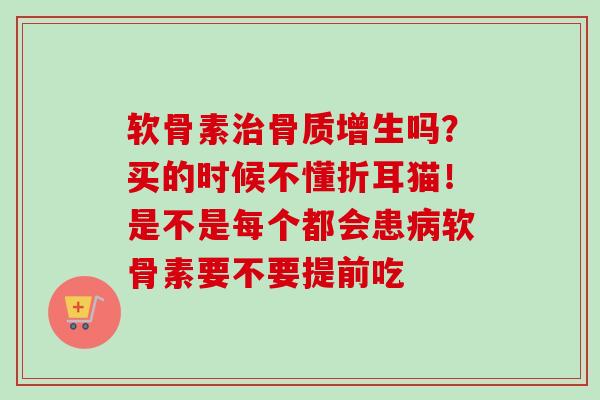 软骨素治骨质增生吗？买的时候不懂折耳猫！是不是每个都会患病软骨素要不要提前吃