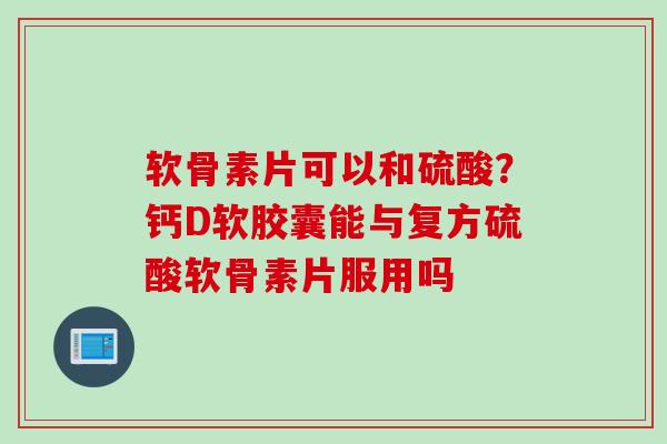 软骨素片可以和硫酸？钙D软胶囊能与复方硫酸软骨素片服用吗
