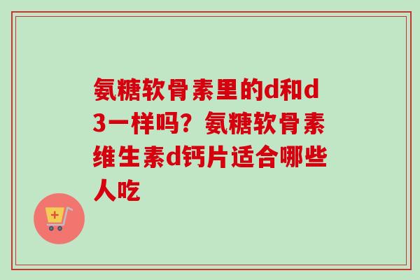 氨糖软骨素里的d和d3一样吗？氨糖软骨素维生素d钙片适合哪些人吃