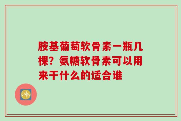 胺基葡萄软骨素一瓶几棵？氨糖软骨素可以用来干什么的适合谁
