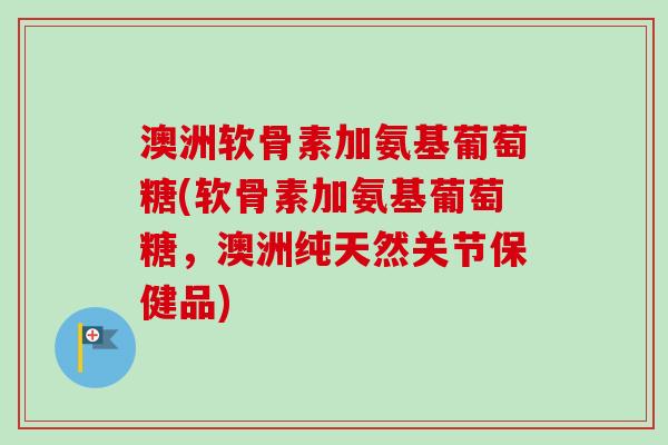 澳洲软骨素加氨基葡萄糖(软骨素加氨基葡萄糖，澳洲纯天然关节保健品)