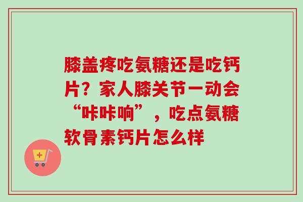 膝盖疼吃氨糖还是吃钙片？家人膝关节一动会“咔咔响”，吃点氨糖软骨素钙片怎么样