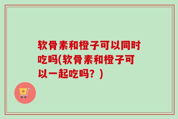 软骨素和橙子可以同时吃吗(软骨素和橙子可以一起吃吗？)