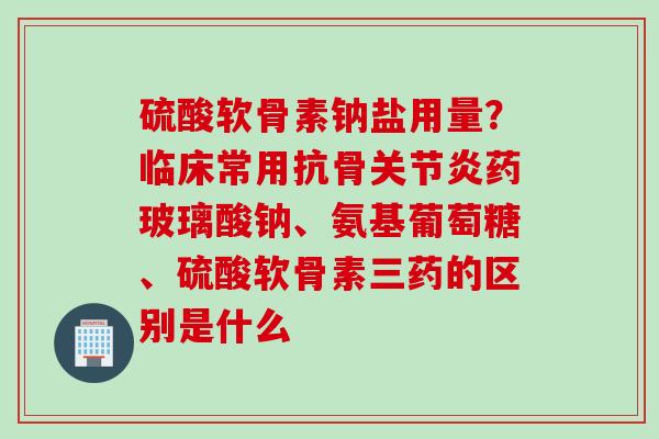 硫酸软骨素钠盐用量？临床常用抗骨关节炎药玻璃酸钠、氨基葡萄糖、硫酸软骨素三药的区别是什么