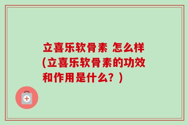 立喜乐软骨素 怎么样(立喜乐软骨素的功效和作用是什么？)
