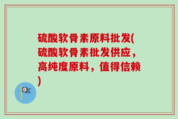 硫酸软骨素原料批发(硫酸软骨素批发供应，高纯度原料，值得信赖)