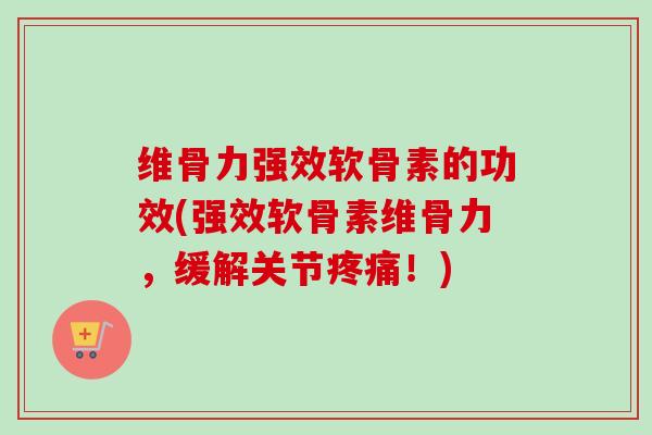 维骨力强效软骨素的功效(强效软骨素维骨力，缓解关节疼痛！)