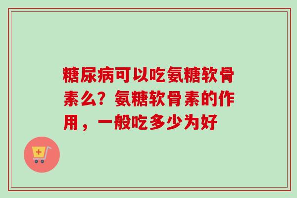 糖尿病可以吃氨糖软骨素么？氨糖软骨素的作用，一般吃多少为好