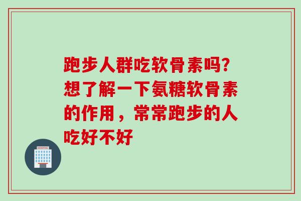 跑步人群吃软骨素吗？想了解一下氨糖软骨素的作用，常常跑步的人吃好不好