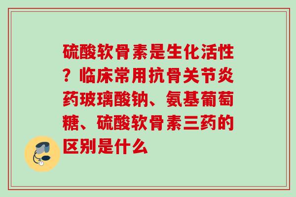 硫酸软骨素是生化活性？临床常用抗骨关节炎药玻璃酸钠、氨基葡萄糖、硫酸软骨素三药的区别是什么