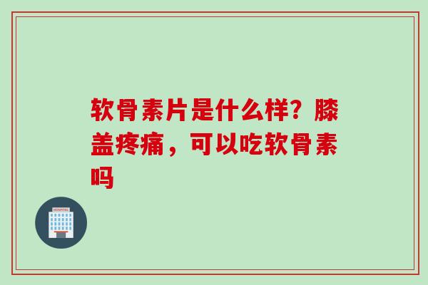 软骨素片是什么样？膝盖疼痛，可以吃软骨素吗