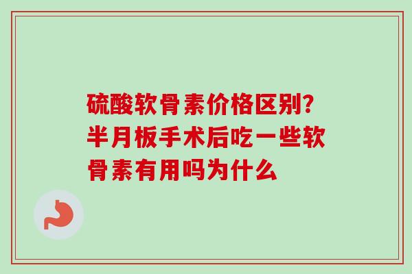 硫酸软骨素价格区别？半月板手术后吃一些软骨素有用吗为什么
