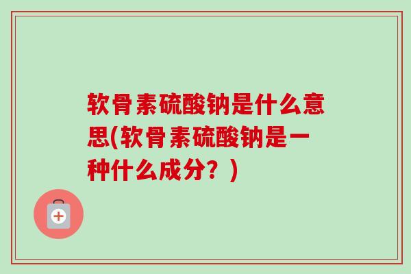 软骨素硫酸钠是什么意思(软骨素硫酸钠是一种什么成分？)