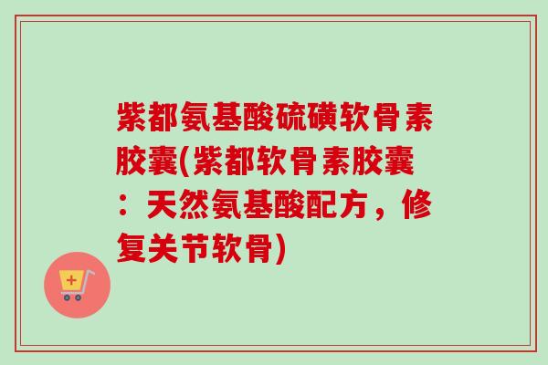 紫都氨基酸硫磺软骨素胶囊(紫都软骨素胶囊：天然氨基酸配方，修复关节软骨)