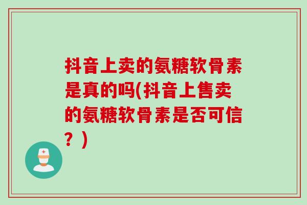抖音上卖的氨糖软骨素是真的吗(抖音上售卖的氨糖软骨素是否可信？)