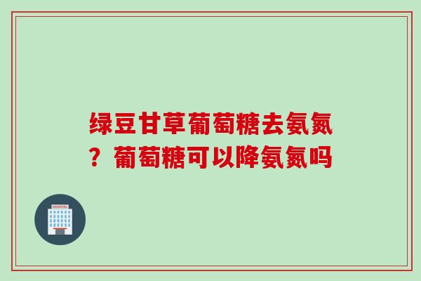 绿豆甘草葡萄糖去氨氮？葡萄糖可以降氨氮吗