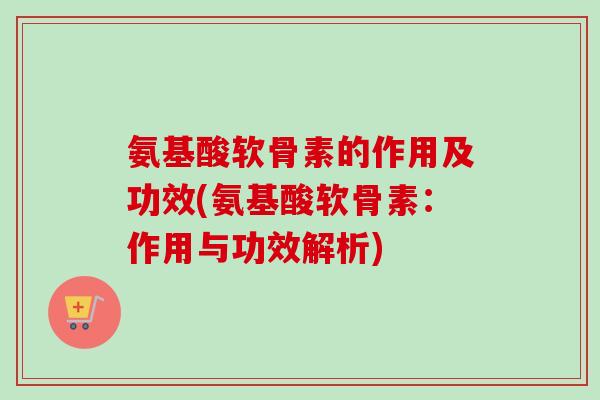 氨基酸软骨素的作用及功效(氨基酸软骨素：作用与功效解析)