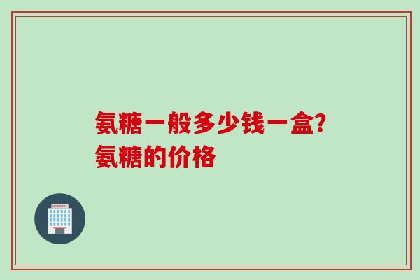 氨糖一般多少钱一盒？氨糖的价格