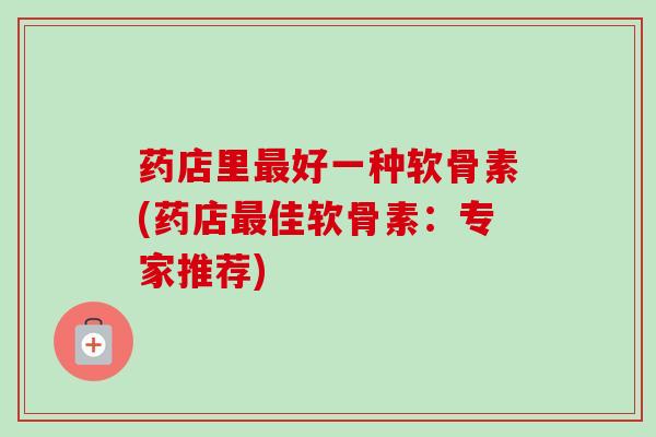药店里最好一种软骨素(药店最佳软骨素：专家推荐)
