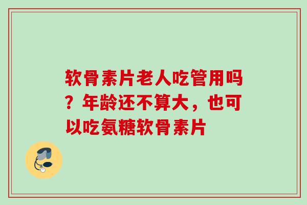 软骨素片老人吃管用吗？年龄还不算大，也可以吃氨糖软骨素片
