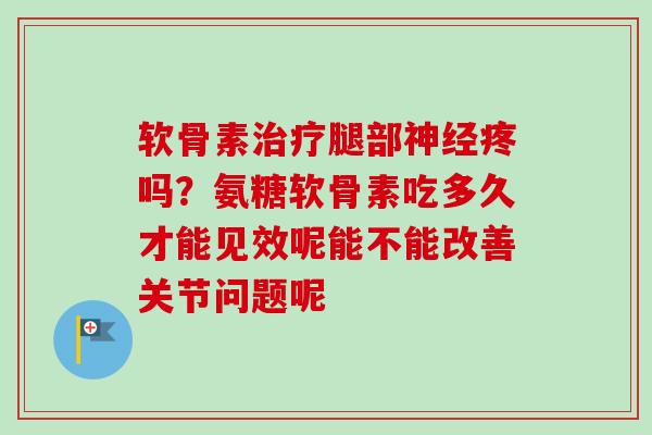 软骨素治疗腿部神经疼吗？氨糖软骨素吃多久才能见效呢能不能改善关节问题呢