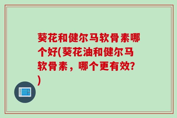 葵花和健尔马软骨素哪个好(葵花油和健尔马软骨素，哪个更有效？)