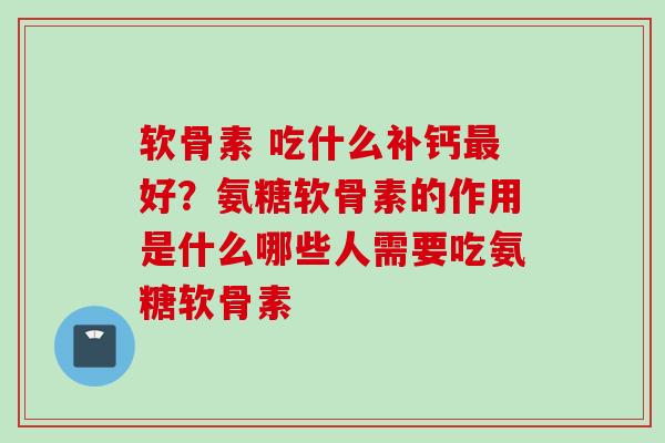 软骨素 吃什么补钙最好？氨糖软骨素的作用是什么哪些人需要吃氨糖软骨素