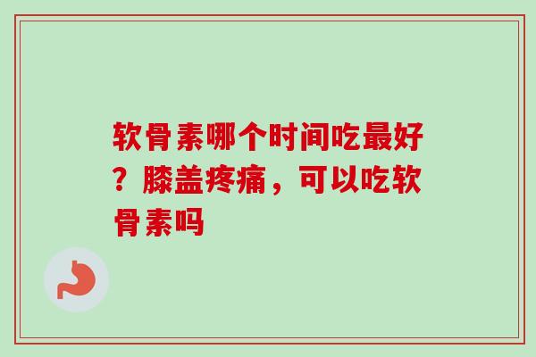 软骨素哪个时间吃最好？膝盖疼痛，可以吃软骨素吗