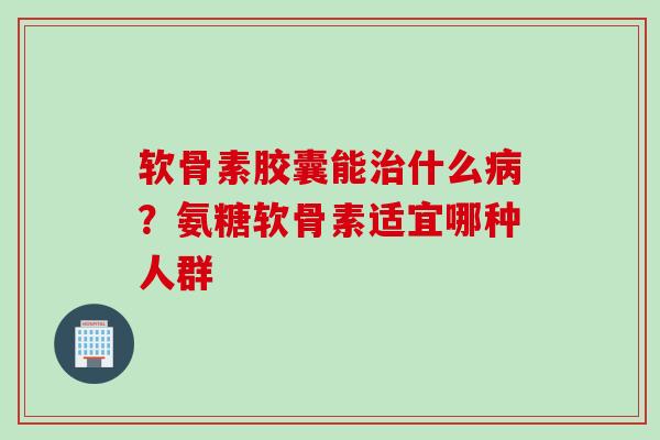 软骨素胶囊能治什么病？氨糖软骨素适宜哪种人群
