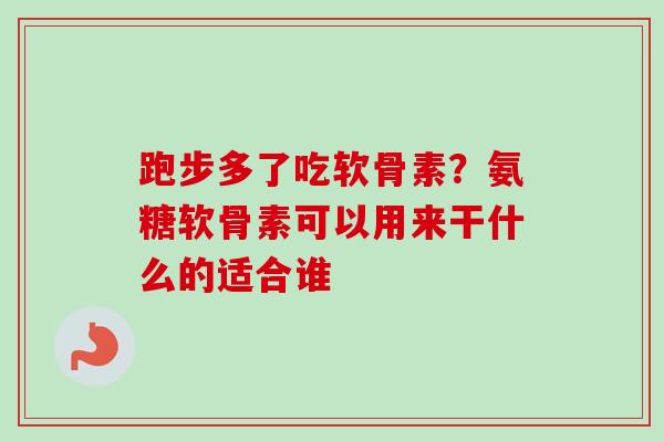 跑步多了吃软骨素？氨糖软骨素可以用来干什么的适合谁