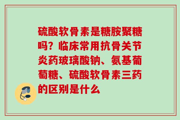 硫酸软骨素是糖胺聚糖吗？临床常用抗骨关节炎药玻璃酸钠、氨基葡萄糖、硫酸软骨素三药的区别是什么