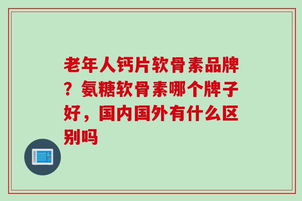 老年人钙片软骨素品牌？氨糖软骨素哪个牌子好，国内国外有什么区别吗