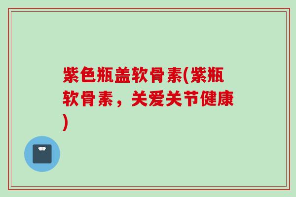 紫色瓶盖软骨素(紫瓶软骨素，关爱关节健康)