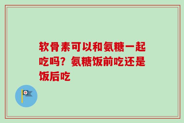 软骨素可以和氨糖一起吃吗？氨糖饭前吃还是饭后吃