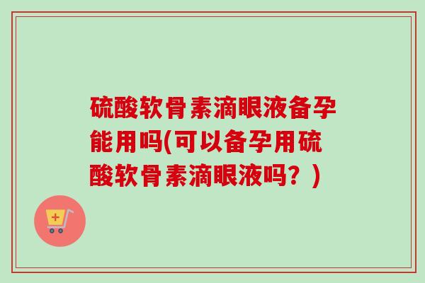 硫酸软骨素滴眼液备孕能用吗(可以备孕用硫酸软骨素滴眼液吗？)