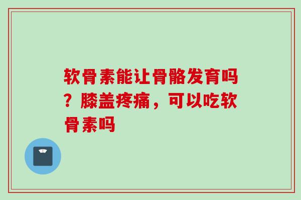 软骨素能让骨骼发育吗？膝盖疼痛，可以吃软骨素吗