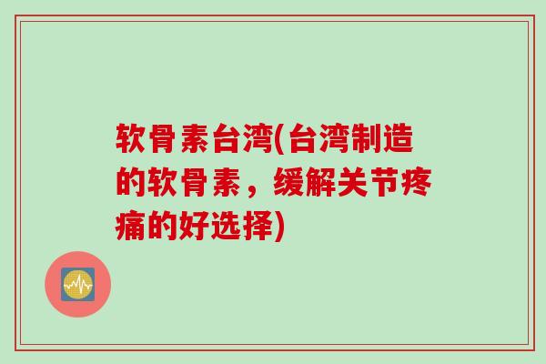 软骨素台湾(台湾制造的软骨素，缓解关节疼痛的好选择)