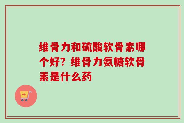 维骨力和硫酸软骨素哪个好？维骨力氨糖软骨素是什么药