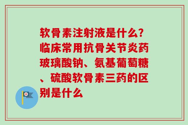 软骨素注射液是什么？临床常用抗骨关节炎药玻璃酸钠、氨基葡萄糖、硫酸软骨素三药的区别是什么