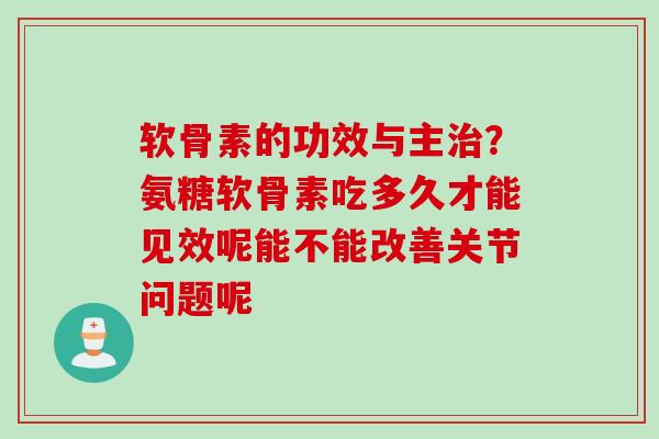 软骨素的功效与主治？氨糖软骨素吃多久才能见效呢能不能改善关节问题呢