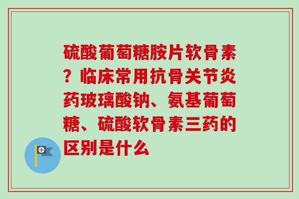 硫酸葡萄糖胺片软骨素？临床常用抗骨关节炎药玻璃酸钠、氨基葡萄糖、硫酸软骨素三药的区别是什么