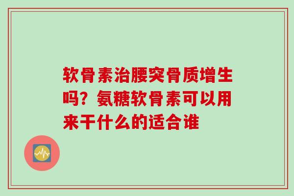 软骨素治腰突骨质增生吗？氨糖软骨素可以用来干什么的适合谁