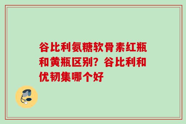 谷比利氨糖软骨素红瓶和黄瓶区别？谷比利和优韧集哪个好